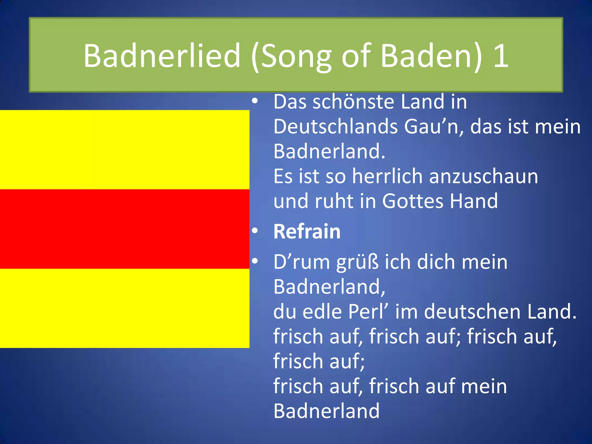 Badnerlied (Song of Baden) 1Das schönste Land in Deutschlands Gau’n, das ist mein Badnerland.Es ist so herrlich anzuschaunund ruht in Gottes HandRefrainD’rum grüß ich dich mein Badnerland,du edle Perl’ im deutschen Land.frisch auf, frisch auf; frisch auf, frisch auf;frisch auf, frisch auf mein Badnerland
