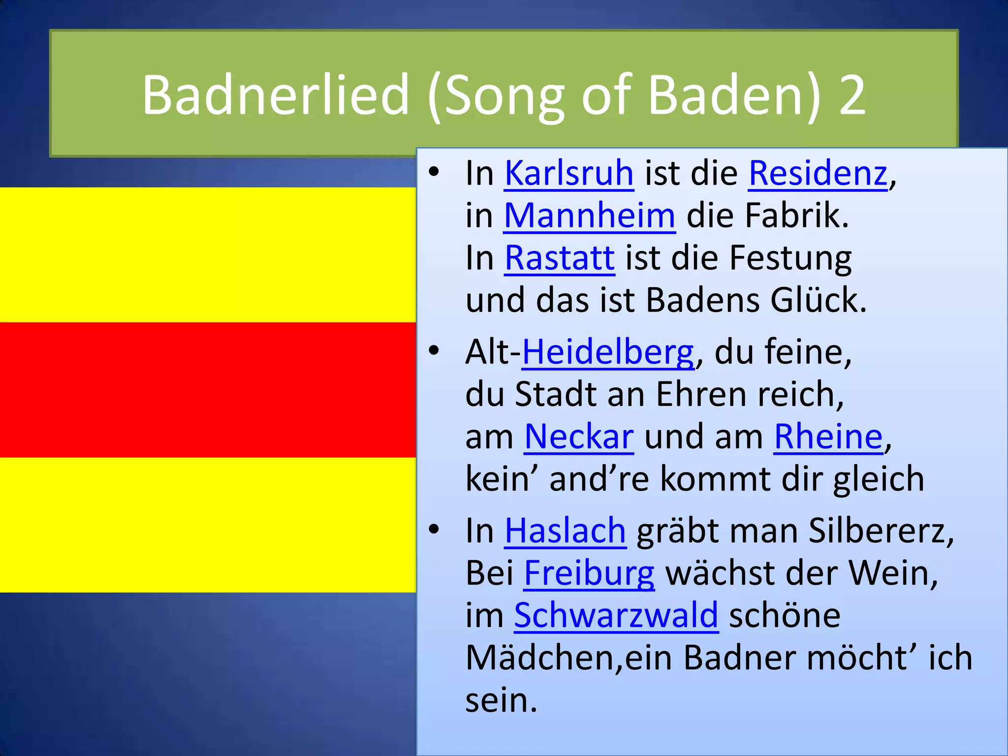 Badnerlied (Song of Baden) 2In Karlsruh ist die Residenz,in Mannheim die Fabrik.In Rastatt ist die Festungund das ist Badens Glück.Alt-Heidelberg, du feine,du Stadt an Ehren reich,am Neckar und am Rheine,kein’ and’re kommt dir gleichIn Haslach gräbt man Silbererz,Bei Freiburg wächst der Wein,im Schwarzwald schöne Mädchen,ein Badner möcht’ ich sein.