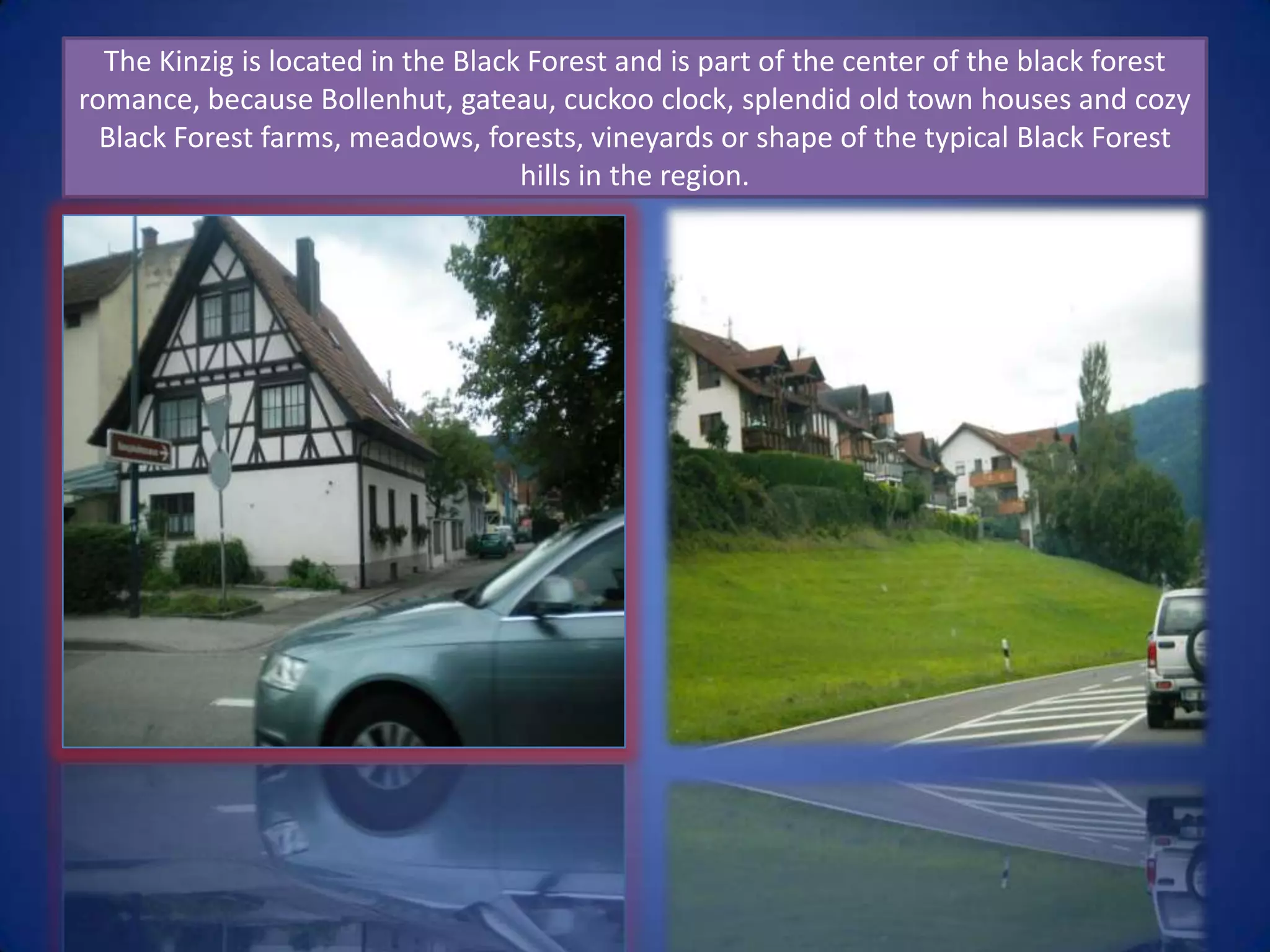 The Kinzig is located in the Black Forest and is part of the center of the black forest romance, because Bollenhut, gateau, cuckoo clock, splendid old town houses and cozy Black Forest farms, meadows, forests, vineyards or shape of the typical Black Forest hills in the region. 