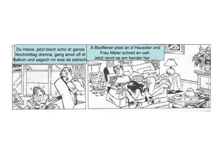 Du Hansi, jetzt bisch scho dr ganze Nochmittag drenna, gang amol uff dr Balkon und sagsch mr was de siehsch. A Bsoffener pisst an d`Hausdier ond Frau Meier schreit en oah. Jetzt rennt se em hender her …. 