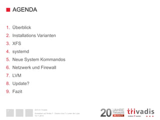 2014 © Trivadis 
AGENDA 
1. 
Überblick 
2. 
InstallationsVarianten 
3. 
XFS 
4. 
systemd 
5. 
Neue System Kommandos 
6. 
Netzwerk und Firewall 
7. 
LVM 
8. 
Update? 
9. 
Fazit 
19.11.2014 
Schweben auf Wolke 7 -Oracle Linux 7.x unter der Lupe 
7 
 