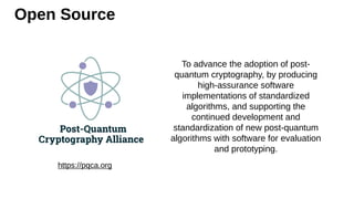 Open Source
https://pqca.org
To advance the adoption of post-
quantum cryptography, by producing
high-assurance software
implementations of standardized
algorithms, and supporting the
continued development and
standardization of new post-quantum
algorithms with software for evaluation
and prototyping.
 