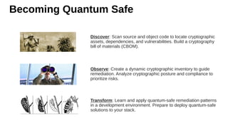 Becoming Quantum Safe
Discover: Scan source and object code to locate cryptographic
assets, dependencies, and vulnerabilities. Build a cryptography
bill of materials (CBOM).
Observe: Create a dynamic cryptographic inventory to guide
remediation. Analyze cryptographic posture and compliance to
prioritize risks.
Transform: Learn and apply quantum-safe remediation patterns
in a development environment. Prepare to deploy quantum-safe
solutions to your stack.
 
