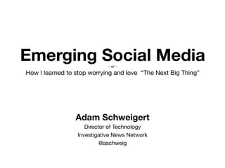 Emerging Social Media 
                             - or -
How I learned to stop worrying and love “The Next Big Thing”




                 Adam Schweigert
                     Director of Technology
                  Investigative News Network
                           @aschweig
 