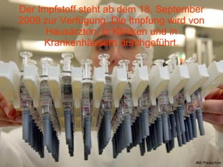 Der Impfstoff steht ab dem 18. September 2009 zur Verfügung. Die Impfung wird von Hausärzten, in Kliniken und in Krankenhäusern durchgeführt. MG Production 