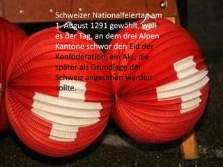 Schweizer Nationalfeiertag am
1. August 1291 gewählt, weil
es der Tag, an dem drei Alpen
Kantone schwor den Eid der
Konföderation, ein Akt, die
später als Grundlage der
Schweiz angesehen werden
sollte.

 