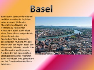 Basel ist ein Zentrum der Chemie-
und Pharmaindustrie. So haben
unter anderem die beiden
Pharmafirmen Novartis und
Hoffmann-La Roche ihren
Hauptsitz in Basel. Basel bildet
einen Eisenbahnknotenpunkt mit
einem der grössten
Rangierbahnhöfe Europas im
benachbarten Muttenz. Mit den
Frachthäfen der Region Basel, den
einzigen der Schweiz, besteht über
den Rhein eine Verbindung zur
Nordsee. Der auf französischem
Staatsgebiet liegende Flughafen
Basel-Mülhausen wird gemeinsam
mit den französischen Nachbarn
betrieben.
 