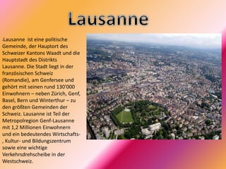 •Lausanne ist eine politische
Gemeinde, der Hauptort des
Schweizer Kantons Waadt und die
Hauptstadt des Distrikts
Lausanne. Die Stadt liegt in der
französischen Schweiz
(Romandie), am Genfersee und
gehört mit seinen rund 130'000
Einwohnern – neben Zürich, Genf,
Basel, Bern und Winterthur – zu
den größten Gemeinden der
Schweiz. Lausanne ist Teil der
Metropolregion Genf-Lausanne
mit 1,2 Millionen Einwohnern
und ein bedeutendes Wirtschafts-
, Kultur- und Bildungszentrum
sowie eine wichtige
Verkehrsdrehscheibe in der
Westschweiz.
 