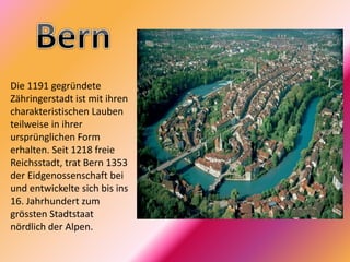 Die 1191 gegründete
Zähringerstadt ist mit ihren
charakteristischen Lauben
teilweise in ihrer
ursprünglichen Form
erhalten. Seit 1218 freie
Reichsstadt, trat Bern 1353
der Eidgenossenschaft bei
und entwickelte sich bis ins
16. Jahrhundert zum
grössten Stadtstaat
nördlich der Alpen.
 