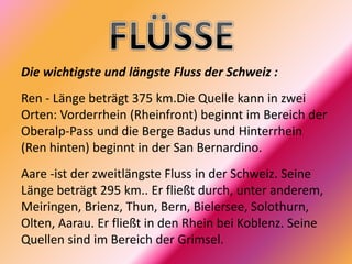 Die wichtigste und längste Fluss der Schweiz :
Ren - Länge beträgt 375 km.Die Quelle kann in zwei
Orten: Vorderrhein (Rheinfront) beginnt im Bereich der
Oberalp-Pass und die Berge Badus und Hinterrhein
(Ren hinten) beginnt in der San Bernardino.
Aare -ist der zweitlängste Fluss in der Schweiz. Seine
Länge beträgt 295 km.. Er fließt durch, unter anderem,
Meiringen, Brienz, Thun, Bern, Bielersee, Solothurn,
Olten, Aarau. Er fließt in den Rhein bei Koblenz. Seine
Quellen sind im Bereich der Grimsel.
 
