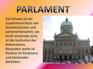 Die Schweiz ist ein
Zusammenschluss von
demokratischen und
parlamentarischen, wo
Groß verwendet wird,
ist die Institution des
Referendums.
Besonders starke ist
Position im Parlament
und kantonalen
Behörden.
 