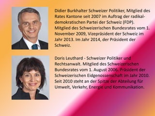 Didier Burkhalter Schweizer Politiker, Mitglied des
Rates Kantone seit 2007 im Auftrag der radikal-
demokratischen Partei der Schweiz (FDP).
Mitglied des Schweizerischen Bundesrates vom 1.
November 2009, Vizepräsident der Schweiz im
Jahr 2013. Im Jahr 2014, der Präsident der
Schweiz.
Doris Leuthard - Schweizer Politiker und
Rechtsanwalt. Mitglied des Schweizerischen
Bundesrates vom 1. August 2006. Präsident der
Schweizerischen Eidgenossenschaft im Jahr 2010.
Seit 2010 steht an der Spitze der Abteilung für
Umwelt, Verkehr, Energie und Kommunikation.
 