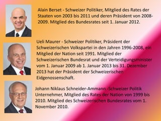 Alain Berset - Schweizer Politiker, Mitglied des Rates der
Staaten von 2003 bis 2011 und deren Präsident von 2008-
2009. Mitglied des Bundesrates seit 1. Januar 2012.
Ueli Maurer - Schweizer Politiker, Präsident der
Schweizerischen Volkspartei in den Jahren 1996-2008, ein
Mitglied der Nation seit 1991. Mitglied der
Schweizerischen Bundesrat und der Verteidigungsminister
vom 1. Januar 2009 ab 1. Januar 2013 bis 31. Dezember
2013 hat der Präsident der Schweizerischen
Eidgenossenschaft.
Johann Niklaus Schneider-Ammann -Schweizer Politik
Unternehmer, Mitglied des Rates der Nation von 1999 bis
2010. Mitglied des Schweizerischen Bundesrates vom 1.
November 2010.
 