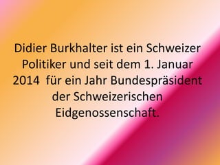 Didier Burkhalter ist ein Schweizer
Politiker und seit dem 1. Januar
2014 für ein Jahr Bundespräsident
der Schweizerischen
Eidgenossenschaft.
 