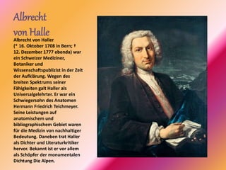 Albrecht
von HalleAlbrecht von Haller
(* 16. Oktober 1708 in Bern; †
12. Dezember 1777 ebenda) war
ein Schweizer Mediziner,
Botaniker und
Wissenschaftspublizist in der Zeit
der Aufklärung. Wegen des
breiten Spektrums seiner
Fähigkeiten galt Haller als
Universalgelehrter. Er war ein
Schwiegersohn des Anatomen
Hermann Friedrich Teichmeyer.
Seine Leistungen auf
anatomischem und
bibliographischem Gebiet waren
für die Medizin von nachhaltiger
Bedeutung. Daneben trat Haller
als Dichter und Literaturkritiker
hervor. Bekannt ist er vor allem
als Schöpfer der monumentalen
Dichtung Die Alpen.
 