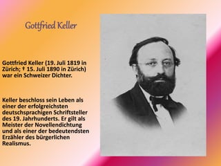 GottfriedKeller
Gottfried Keller (19. Juli 1819 in
Zürich; † 15. Juli 1890 in Zürich)
war ein Schweizer Dichter.
Keller beschloss sein Leben als
einer der erfolgreichsten
deutschsprachigen Schriftsteller
des 19. Jahrhunderts. Er gilt als
Meister der Novellendichtung
und als einer der bedeutendsten
Erzähler des bürgerlichen
Realismus.
 