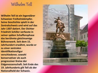 Wilhelm Tell
Wilhelm Tell ist ein legendärer
Schweizer Freiheitskämpfer.
Seine Geschichte spielt in der
Zentralschweiz und wird auf das
Jahr 1307 datiert. Der Dichter
Friedrich Schiller verfasste in
seiner späten Schaffensphase
das berühmte gleichnamige
Bühnenwerk. Seit dem 15.
Jahrhundert erwähnt, wurde er
zu einer zentralen
Identifikationsfigur
verschiedener, sowohl
konservativer als auch
progressiver Kreise der
Eidgenossenschaft. Seit Ende des
19. Jahrhunderts gilt Tell als der
Nationalheld der Schweiz.
 
