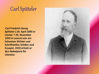 Carl Spitteler
•Carl Friedrich Georg
Spitteler ( 24. April 1845 in
Liestal; † 29. Dezember
1924 in Luzern) war ein
Schweizer Dichter und
Schriftsteller, Kritiker und
Essayist. 1919 erhielt er
den Nobelpreis für
Literatur.
 