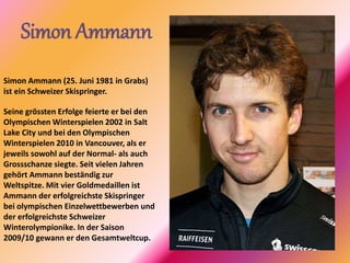 Simon Ammann
Simon Ammann (25. Juni 1981 in Grabs)
ist ein Schweizer Skispringer.
Seine grössten Erfolge feierte er bei den
Olympischen Winterspielen 2002 in Salt
Lake City und bei den Olympischen
Winterspielen 2010 in Vancouver, als er
jeweils sowohl auf der Normal- als auch
Grossschanze siegte. Seit vielen Jahren
gehört Ammann beständig zur
Weltspitze. Mit vier Goldmedaillen ist
Ammann der erfolgreichste Skispringer
bei olympischen Einzelwettbewerben und
der erfolgreichste Schweizer
Winterolympionike. In der Saison
2009/10 gewann er den Gesamtweltcup.
 