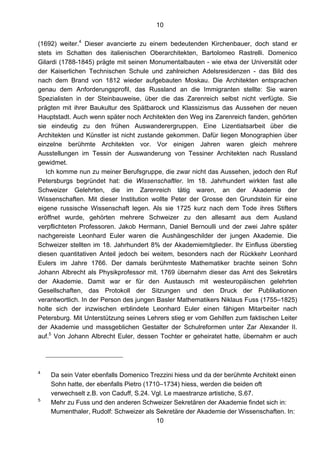 10
10
(1692) weiter.4
Dieser avancierte zu einem bedeutenden Kirchenbauer, doch stand er
stets im Schatten des italienischen Oberarchitekten, Bartolomeo Rastrelli. Domenico
Gilardi (1788-1845) prägte mit seinen Monumentalbauten - wie etwa der Universität oder
der Kaiserlichen Technischen Schule und zahlreichen Adelsresidenzen - das Bild des
nach dem Brand von 1812 wieder aufgebauten Moskau. Die Architekten entsprachen
genau dem Anforderungsprofil, das Russland an die Immigranten stellte: Sie waren
Spezialisten in der Steinbauweise, über die das Zarenreich selbst nicht verfügte. Sie
prägten mit ihrer Baukultur des Spätbarock und Klassizismus das Aussehen der neuen
Hauptstadt. Auch wenn später noch Architekten den Weg ins Zarenreich fanden, gehörten
sie eindeutig zu den frühen Auswanderergruppen. Eine Lizentiatsarbeit über die
Architekten und Künstler ist nicht zustande gekommen. Dafür liegen Monographien über
einzelne berühmte Architekten vor. Vor einigen Jahren waren gleich mehrere
Ausstellungen im Tessin der Auswanderung von Tessiner Architekten nach Russland
gewidmet.
Ich komme nun zu meiner Berufsgruppe, die zwar nicht das Aussehen, jedoch den Ruf
Petersburgs begründet hat: die Wissenschaftler. Im 18. Jahrhundert wirkten fast alle
Schweizer Gelehrten, die im Zarenreich tätig waren, an der Akademie der
Wissenschaften. Mit dieser Institution wollte Peter der Grosse den Grundstein für eine
eigene russische Wissenschaft legen. Als sie 1725 kurz nach dem Tode ihres Stifters
eröffnet wurde, gehörten mehrere Schweizer zu den allesamt aus dem Ausland
verpflichteten Professoren. Jakob Hermann, Daniel Bernoulli und der zwei Jahre später
nachgereiste Leonhard Euler waren die Aushängeschilder der jungen Akademie. Die
Schweizer stellten im 18. Jahrhundert 8% der Akademiemitglieder. Ihr Einfluss überstieg
diesen quantitativen Anteil jedoch bei weitem, besonders nach der Rückkehr Leonhard
Eulers im Jahre 1766. Der damals berühmteste Mathematiker brachte seinen Sohn
Johann Albrecht als Physikprofessor mit. 1769 übernahm dieser das Amt des Sekretärs
der Akademie. Damit war er für den Austausch mit westeuropäischen gelehrten
Gesellschaften, das Protokoll der Sitzungen und den Druck der Publikationen
verantwortlich. In der Person des jungen Basler Mathematikers Niklaus Fuss (1755–1825)
holte sich der inzwischen erblindete Leonhard Euler einen fähigen Mitarbeiter nach
Petersburg. Mit Unterstützung seines Lehrers stieg er vom Gehilfen zum faktischen Leiter
der Akademie und massgeblichen Gestalter der Schulreformen unter Zar Alexander II.
auf.5
Von Johann Albrecht Euler, dessen Tochter er geheiratet hatte, übernahm er auch
4
Da sein Vater ebenfalls Domenico Trezzini hiess und da der berühmte Architekt einen
Sohn hatte, der ebenfalls Pietro (1710–1734) hiess, werden die beiden oft
verwechselt z.B. von Caduff, S.24. Vgl. Le maestranze artistiche, S.67.
5
Mehr zu Fuss und den anderen Schweizer Sekretären der Akademie findet sich in:
Mumenthaler, Rudolf: Schweizer als Sekretäre der Akademie der Wissenschaften. In:
 