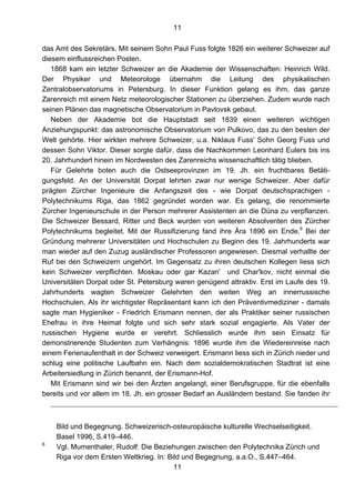 11
11
das Amt des Sekretärs. Mit seinem Sohn Paul Fuss folgte 1826 ein weiterer Schweizer auf
diesem einflussreichen Posten.
1868 kam ein letzter Schweizer an die Akademie der Wissenschaften: Heinrich Wild.
Der Physiker und Meteorologe übernahm die Leitung des physikalischen
Zentralobservatoriums in Petersburg. In dieser Funktion gelang es ihm, das ganze
Zarenreich mit einem Netz meteorologischer Stationen zu überziehen. Zudem wurde nach
seinen Plänen das magnetische Observatorium in Pavlovsk gebaut.
Neben der Akademie bot die Hauptstadt seit 1839 einen weiteren wichtigen
Anziehungspunkt: das astronomische Observatorium von Pulkovo, das zu den besten der
Welt gehörte. Hier wirkten mehrere Schweizer, u.a. Niklaus Fuss' Sohn Georg Fuss und
dessen Sohn Viktor. Dieser sorgte dafür, dass die Nachkommen Leonhard Eulers bis ins
20. Jahrhundert hinein im Nordwesten des Zarenreichs wissenschaftlich tätig blieben.
Für Gelehrte boten auch die Ostseeprovinzen im 19. Jh. ein fruchtbares Betäti-
gungsfeld. An der Universität Dorpat lehrten zwar nur wenige Schweizer. Aber dafür
prägten Zürcher Ingenieure die Anfangszeit des - wie Dorpat deutschsprachigen -
Polytechnikums Riga, das 1862 gegründet worden war. Es gelang, die renommierte
Zürcher Ingenieurschule in der Person mehrerer Assistenten an die Düna zu verpflanzen.
Die Schweizer Bessard, Ritter und Beck wurden von weiteren Absolventen des Zürcher
Polytechnikums begleitet. Mit der Russifizierung fand ihre Ära 1896 ein Ende.6
Bei der
Gründung mehrerer Universitäten und Hochschulen zu Beginn des 19. Jahrhunderts war
man wieder auf den Zuzug ausländischer Professoren angewiesen. Diesmal verhallte der
Ruf bei den Schweizern ungehört. Im Gegensatz zu ihren deutschen Kollegen liess sich
kein Schweizer verpflichten. Moskau oder gar Kazan' und Char'kov, nicht einmal die
Universitäten Dorpat oder St. Petersburg waren genügend attraktiv. Erst im Laufe des 19.
Jahrhunderts wagten Schweizer Gelehrten den weiten Weg an innerrussische
Hochschulen. Als ihr wichtigster Repräsentant kann ich den Präventivmediziner - damals
sagte man Hygieniker - Friedrich Erismann nennen, der als Praktiker seiner russischen
Ehefrau in ihre Heimat folgte und sich sehr stark sozial engagierte. Als Vater der
russischen Hygiene wurde er verehrt. Schliesslich wurde ihm sein Einsatz für
demonstrierende Studenten zum Verhängnis: 1896 wurde ihm die Wiedereinreise nach
einem Ferienaufenthalt in der Schweiz verweigert. Erismann liess sich in Zürich nieder und
schlug eine politische Laufbahn ein. Nach dem sozialdemokratischen Stadtrat ist eine
Arbeitersiedlung in Zürich benannt, der Erismann-Hof.
Mit Erismann sind wir bei den Ärzten angelangt, einer Berufsgruppe, für die ebenfalls
bereits und vor allem im 18. Jh. ein grosser Bedarf an Ausländern bestand. Sie fanden ihr
Bild und Begegnung. Schweizerisch-osteuropäische kulturelle Wechselseitigkeit.
Basel 1996, S.419–446.
6
Vgl. Mumenthaler, Rudolf: Die Beziehungen zwischen den Polytechnika Zürich und
Riga vor dem Ersten Weltkrieg. In: Bild und Begegnung, a.a.O., S.447–464.
 