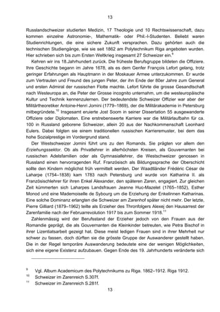 13
13
Russlandschweizer studierten Medizin, 17 Theologie und 10 Rechtswissenschaft, dazu
kommen einzelne Astronomie-, Mathematik- oder Phil.-I-Studenten. Beliebt waren
Studienrichtungen, die eine sichere Zukunft versprachen. Dazu gehörten auch die
technischen Studiengänge, wie sie seit 1862 am Polytechnikum Riga angeboten wurden.
Hier schrieben sich bis zum Ersten Weltkrieg insgesamt 27 Schweizer ein.9
Kehren wir ins 18.Jahrhundert zurück. Die früheste Berufsgruppe bildeten die Offiziere.
Ihre Geschichte begann im Jahre 1678, als es dem Genfer François Lefort gelang, trotz
geringer Erfahrungen als Hauptmann in der Moskauer Armee unterzukommen. Er wurde
zum Vertrauten und Freund des jungen Peter, der ihn Ende der 80er Jahre zum General
und ersten Admiral der russischen Flotte machte. Lefort führte die grosse Gesandtschaft
nach Westeuropa an, die Peter der Grosse incognito unternahm, um die westeuropäische
Kultur und Technik kennenzulernen. Der bedeutendste Schweizer Offizier war aber der
Militärtheoretiker Antoine-Henri Jomini (1779–1869), der die Militärakademie in Petersburg
mitbegründete.10
Insgesamt eruierte Jost Soom in seiner Dissertation 55 ausgewanderte
Offiziere oder Diplomaten. Eine erstrebenswerte Karriere war die Militärlaufbahn für ca.
100 in Russland geborene Schweizer, allein 20 aus der Nachkommenschaft Leonhard
Eulers. Dabei folgten sie einem traditionellen russischen Karrieremuster, bei dem das
hohe Sozialprestige im Vordergrund stand.
Der Westschweizer Jomini führt uns zu den Romands. Sie prägten vor allem den
Erziehungssektor. Ob als Privatlehrer in allerhöchsten Kreisen, als Gouvernanten bei
russischen Adelsfamilien oder als Gymnasiallehrer, die Westschweizer genossen in
Russland einen hervorragenden Ruf. Französisch als Bildungssprache der Oberschicht
sollte den Kindern möglichst früh vermittelt werden. Der Waadtländer Frédéric César de
Laharpe (1754–1838) kam 1783 nach Petersburg und wurde von Katharina II. als
Französischlehrer für ihren Enkel Alexander, den späteren Zaren, engagiert. Zur gleichen
Zeit kümmerten sich Laharpes Landsfrauen Jeanne Huc-Mazelet (1765–1852), Esther
Monod und eine Mademoiselle de Sybourg um die Erziehung der Enkelinnen Katharinas.
Eine solche Dominanz erlangten die Schweizer am Zarenhof später nicht mehr. Der letzte,
Pierre Gilliard (1879–1962) teilte als Erzieher des Thronfolgers Alexej den Hausarrest der
Zarenfamilie nach der Februarrevolution 1917 bis zum Sommer 1918.11
Zahlenmässig wird der Berufsstand der Erzieher jedoch von den Frauen aus der
Romandie geprägt, die als Gouvernanten die Kleinkinder betreuten, wie Petra Bischof in
ihrer Lizentiatsarbeit gezeigt hat. Diese meist ledigen Frauen sind in ihrer Mehrheit nur
schwer zu fassen, doch dürften sie die grösste Gruppe der Auswanderer gestellt haben.
Die in der Regel temporäre Auswanderung bedeutete eine der wenigen Möglichkeiten,
sich eine eigene Existenz aufzubauen. Gegen Ende des 19. Jahrhunderts veränderte sich
9
Vgl. Album Academicum des Polytechnikums zu Riga. 1862–1912. Riga 1912.
10
Schweizer im Zarenreich S.307f.
11
Schweizer im Zarenreich S.281f.
 