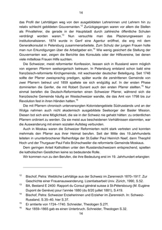 14
14
das Profil der Lehrtätigen weg von den ausgebildeten Lehrerinnen und Lehrern hin zu
relativ schlecht gebildeten Gouvernanten.12
Zurückgegangen waren vor allem die Stellen
als Privatlehrer, die gerade in der Hauptstadt durch zahlreiche öffentliche Schulen
verdrängt worden waren.13
Nun versuchte man das Plazierungswesen zu
institutionalisieren. 1874 wurde in Genf eine Agentur eröffnet, die eng mit dem
Generalkonsulat in Petersburg zusammenarbeitete. Zum Schutz der jungen Frauen holte
man nun Erkundigungen über die Arbeitgeber ein.14
Wie wenig gesichert die Stellung der
Gouvernanten war, zeigen die Berichte des Konsulats oder der Hilfsvereine, bei denen
viele mittellose Frauen Hilfe suchten.
Die Schweizer, meist reformierter Konfession, liessen sich in Russland wenn möglich
von eigenen Pfarrern seelsorgerisch betreuen. In Petersburg entstand schon bald eine
französisch-reformierte Kirchgemeinde, mit wachsender deutscher Beteiligung. Seit 1746
sollte der Pfarrer zweisprachig predigen, später wurde die zerstrittenen Gemeinde von
zwei Pfarrern betreut und 1859 spaltete sie sich endgültig auf. In der ersten Phase
dominierten die Genfer, die mit Robert Dunant auch den ersten Pfarrer stellten.15
Nur
einmal beriefen die Deutsch-Reformierten einen Schweizer Pfarrer, während sich die
französische Gemeinde häufig an Westschweizer wandte, die das Amt von 1798 bis zur
Revolution fest in ihren Händen hatten.16
Die mit Pfarrern chronisch unterversorgten Kolonistengebiete Südrusslands und an der
Wolga nahmen auch nicht akademisch ausgebildete Seelsorger der Basler Mission.
Diesen bot sich eine Möglichkeit, die sie in der Schweiz nie gehabt hätten: zu ordentlichen
Pfarrern ordiniert zu werden. Da sie meist aus bescheidenen Verhältnissen stammten, war
die Auswanderung mit einem sozialen Aufstieg verbunden.
Auch in Moskau waren die Schweizer Reformierten recht stark vertreten und konnten
mehrmals den Pfarrer aus ihrer Heimat berufen. Seit der Mitte des 19.Jahrhunderts
leiteten in ununterbrochener Reihenfolge der St.Galler Paul Heinrich Naef, dann Theophil
Hoch und der Thurgauer Paul Felix Brühschweiler die reformierte Gemeinde Moskaus.
Dem geringen Anteil Katholiken unter den Russlandschweizern entsprechend, spielten
die katholischen Geistlichen keine so bedeutende Rolle.
Wir kommen nun zu den Berufen, die ihre Bedeutung erst im 19. Jahrhundert erlangten:
12
Bischof, Petra: Weibliche Lehrtätige aus der Schweiz im Zarenreich 1870–1917. Zur
Geschichte einer Frauenauswanderung. Lizentiatsarbeit Univ. Zürich, 1990, S.52.
13
BA, Bestand E 2400: Rapport du Consul général suisse à St-Pétersbourg (M. Eugène
Dupont de Genève) pour l’année 1880 (du 8/20 juillet 1881), S.419.
14
Bischof, Petra: Schweizer Erzieherinnen und Erzieher im Zarenreich. In: Schweiz-
Russland, S.35–40, hier S.37.
15
Er amtierte von 1724–1740. Schneider, Theologen S.27f.
16
Nur 1859–1865 gab es einen Unterbruch. Schneider, Theologen S.32.
 