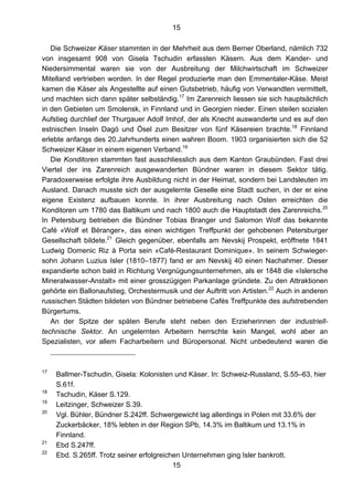 15
15
Die Schweizer Käser stammten in der Mehrheit aus dem Berner Oberland, nämlich 732
von insgesamt 908 von Gisela Tschudin erfassten Käsern. Aus dem Kander- und
Niedersimmental waren sie von der Ausbreitung der Milchwirtschaft im Schweizer
Mitelland vertrieben worden. In der Regel produzierte man den Emmentaler-Käse. Meist
kamen die Käser als Angestellte auf einen Gutsbetrieb, häufig von Verwandten vermittelt,
und machten sich dann später selbständig.17
Im Zarenreich liessen sie sich hauptsächlich
in den Gebieten um Smolensk, in Finnland und in Georgien nieder. Einen steilen sozialen
Aufstieg durchlief der Thurgauer Adolf Imhof, der als Knecht auswanderte und es auf den
estnischen Inseln Dagö und Ösel zum Besitzer von fünf Käsereien brachte.18
Finnland
erlebte anfangs des 20.Jahrhunderts einen wahren Boom. 1903 organisierten sich die 52
Schweizer Käser in einem eigenen Verband.19
Die Konditoren stammten fast ausschliesslich aus dem Kanton Graubünden. Fast drei
Viertel der ins Zarenreich ausgewanderten Bündner waren in diesem Sektor tätig.
Paradoxerweise erfolgte ihre Ausbildung nicht in der Heimat, sondern bei Landsleuten im
Ausland. Danach musste sich der ausgelernte Geselle eine Stadt suchen, in der er eine
eigene Existenz aufbauen konnte. In ihrer Ausbreitung nach Osten erreichten die
Konditoren um 1780 das Baltikum und nach 1800 auch die Hauptstadt des Zarenreichs.20
In Petersburg betrieben die Bündner Tobias Branger und Salomon Wolf das bekannte
Café «Wolf et Béranger», das einen wichtigen Treffpunkt der gehobenen Petersburger
Gesellschaft bildete.21
Gleich gegenüber, ebenfalls am Nevskij Prospekt, eröffnete 1841
Ludwig Domenic Riz à Porta sein «Café-Restaurant Dominique». In seinem Schwieger-
sohn Johann Luzius Isler (1810–1877) fand er am Nevskij 40 einen Nachahmer. Dieser
expandierte schon bald in Richtung Vergnügungsunternehmen, als er 1848 die «Islersche
Mineralwasser-Anstalt» mit einer grosszügigen Parkanlage gründete. Zu den Attraktionen
gehörte ein Ballonaufstieg, Orchestermusik und der Auftritt von Artisten.22
Auch in anderen
russischen Städten bildeten von Bündner betriebene Cafés Treffpunkte des aufstrebenden
Bürgertums.
An der Spitze der späten Berufe steht neben den Erzieherinnen der industriell-
technische Sektor. An ungelernten Arbeitern herrschte kein Mangel, wohl aber an
Spezialisten, vor allem Facharbeitern und Büropersonal. Nicht unbedeutend waren die
17
Ballmer-Tschudin, Gisela: Kolonisten und Käser. In: Schweiz-Russland, S.55–63, hier
S.61f.
18
Tschudin, Käser S.129.
19
Leitzinger, Schweizer S.39.
20
Vgl. Bühler, Bündner S.242ff. Schwergewicht lag allerdings in Polen mit 33.6% der
Zuckerbäcker, 18% lebten in der Region SPb, 14.3% im Baltikum und 13.1% in
Finnland.
21
Ebd S.247ff.
22
Ebd. S.265ff. Trotz seiner erfolgreichen Unternehmen ging Isler bankrott.
 