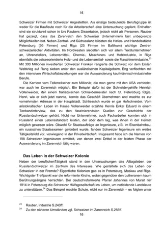 16
16
Schweizer Firmen mit Schweizer Angestellten. Als einzige bedeutende Berufsgruppe ist
weder für die Kaufleute noch für die Arbeiterschaft eine Untersuchung geplant. Enthalten
sind sie strukturell schon in Urs Raubers Dissertation, jedoch nicht als Personen. Rauber
hat gezeigt, dass das Zarenreich den Schweizer Unternehmern fast unbegrenzte
Möglichkeiten bot. Neben Zentral- und Südrussland bildeten die Hafen- und Handelsstädte
Petersburg (66 Firmen) und Riga (25 Firmen im Baltikum) wichtige Zentren
schweizerischer Aktivitäten. Im Nordwesten siedelten sich vor allem Textilunternehmen
an, Uhrenateliers, Lebensmittel-, Chemie-, Maschinen- und Holzindustrie, in Riga
ebenfalls die ostseeorientierte Holz- und die Lebensmittel- sowie die Maschinenindustrie.23
Mit 300 Millionen investierten Schweizer Franken rangierte die Schweiz vor dem Ersten
Weltkrieg auf Rang sieben unter den ausländischen Kapitalgebern. Eng verflochten mit
den intensiven Wirtschaftsbeziehungen war die Auswanderung kaufmännisch-industrieller
Berufe.
Die Karriere vom Tellerwäscher zum Millionär, die man gerne mit den USA verbindet,
war auch im Zarenreich möglich. Ein Beispiel dafür ist der Schneidergehilfe Heinrich
Vollenweider, der einem französischen Schneidermeister nach St. Petersburg folgte.
Henri, wie er sich jetzt nannte, konnte das Geschäft übernehmen und machte es zur
vornehmsten Adresse in der Hauptstadt. Schliesslich wurde er gar Hofschneider. Vom
aristokratischen Leben im Hause Vollenweider erzählte Henris Enkel Eduard in einem
Tonbandinterview, das zu den faszinierendsten Quellen zur Geschichte der
Russlandschweizer gehört. Nicht nur Unternehmer, auch Facharbeiter konnten sich in
Russland einen Lebensstandard leisten, der über dem lag, was ihnen in der Heimat
möglich gewesen wäre. Obwohl für Staatsaufträge an Ingenieure, z.B. im Eisenbahnbau,
ein russisches Staatsexamen gefordert wurde, fanden Schweizer Ingenieure ein weites
Tätigkeitsfeld vor, vorwiegend in der Privatwirtschaft. Insgesamt habe ich die Namen von
198 Schweizer Ingenieuren ermittelt, von denen zwei Drittel in der letzten Phase der
Auswanderung im Zarenreich tätig waren.
Das Leben in der Schweizer Kolonie
Neben der beruflichenTätigkeit stand in den Untersuchungen das Alltagsleben der
Russlandschweizer im Zentrum des Interesses. Wie gestaltete sich das Leben der
Schweizer in der Fremde? Eigentliche Kolonien gab es in Petersburg, Moskau und Riga.
Wichtigster Treffpunkt war die reformierte Kirche, wobei gegenüber den Lutheranern kaum
Berührungsängste herrschten. Der deutschreformierte Pfarrer Johannes von Muralt rief
1814 in Petersburg die Schweizer Hülfsgesellschaft ins Leben, um notleidende Landsleute
zu unterstützen.24
Das Beispiel machte Schule, nicht nur im Zarenreich – es folgten unter
23
Rauber, Industrie S.243ff.
24
Zu den näheren Umständen vgl. Schweizer im Zarenreich S.256ff.
 