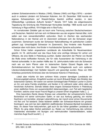 17
17
anderen Schweizervereine in Moskau (1840), Odessa (1845) und Riga (1874) – sondern
auch in anderen Ländern mit Schweizer Kolonien. Am 30. Dezember 1890 konnte ein
eigenes Schweizerheim auf Wassili-Ostrow feierlich eröffnet werden, in dem
hilfsbedürftige Landsleute Zuflucht fanden.25
Bereits 1817 hatte die eidgenössische
Tagsatzung die Gründung des Petersburger Konsulates bewilligt. 1868 wurde auch eine
Vertretung in Riga eröffnet, 1914 folgte eine in Åbo/Turku.
Im vornationalen Zeitalter gab es kaum eine Trennung zwischen Deutschschweizern
und Deutschen. Natürlich traf man sich mit Bekannten aus der engeren Heimat öfter, nicht
selten war man verwandtschaftlich verbunden. Doch im Zeichen des wachsenden
Nationalismus in der Heimat und im Zarenreich schlossen sich die Schweizer enger
zusammen. Gemeinsam wurde der Schweizer Nationalfeiertag mit patriotischen Liedern
gefeiert (vgl. Umschlagbild Schweizer im Zarenreich). Das hinderte viele Russland-
schweizer aber nicht daran, ihre Kinder in hochdeutscher Sprache aufzuziehen.
Schon früher hatten angesehene Landsleute als Anlaufstelle für Neueinwanderer
gewirkt. Im 18. Jahrhundert war das Haus Euler eine wichtige Adresse für Lehrer und
Offiziere, die eine Stelle in Petersburg suchten. Später übernahm der Pfarrer von Muralt
die Rolle eines inoffiziellen Konsuls, der für viele Auswanderer die Verbindung in die
Heimat sicherstellte. In der zweiten Hälfte des 19. Jahrhunderts trafen sich die Schweizer
nach wie vor beim Pfarrer oder im botanischen Garten Eduard Regels oder im
Zentralobservatorium bei Heinrich Wild, dessen Freitagabende auch vom späteren
Literaturnobelpreisträger Carl Spitteler besucht und gewürdigt wurden. Rosa von Wild
hinterliess persönliche Eindrücke über die Schweizer Kolonie in Petersburg.
«Jetzt aber möchte ich dem schönen Kreis unserer damaligen Landsleute ein
Erinnerungsblatt widmen. Eingeführt wurden wir durch [Eduard] Regel, den Direktor des
botanischen Gartens. Wir waren von seinem Schwiegervater Professor Locher in Zürich
an ihn und seine Familie empfohlen und fanden in ihr während vieler Jahre stets die
herzlichste Aufnahme. Damals bildete diese engere Schweizer-Kolonie in Petersburg
einen stattlichen Kreis von ausserordentlich liebenswürdigen, zum Teil sehr begüterten
Familien, welche unser neuer Freund Regel zu unseren Ehren eingeladen hatte. […]
Eine besondere Zierde dieses Kreises war unbestritten der schweizerische Konsul
Bonenblust mit seiner schmucken Gattin; er war aus Aarburg gebürtig, ein reicher
Kaufmann von korrekter, strenger Lebensführung, der manch einer armen Gouvernante
mit Rat und Tat beistand. Diese letzteren stellten der Schweizer-Kolonie ein grosses
Kontingent, was sich bei dem alljährlich stattfindenden Schweizer-Bankett konstatieren
liess. An dieser Feier teilzunehmen, galt auch für die höher gestellten Landsleute als
Pflicht. Es ging dabei höchst patriotisch zu; Reden zur Verherrlichung des schönen
Vaterlandes wechselten mit feurigen und wehmutsvollen Vaterlandsliedern, wobei
manches Auge feucht wurde! […]
25
Société Suisse de bienfaisance fondée à St-Pétersbourg en 1814. Exercice de 1890.
SPb 1891, S.10ff.
 