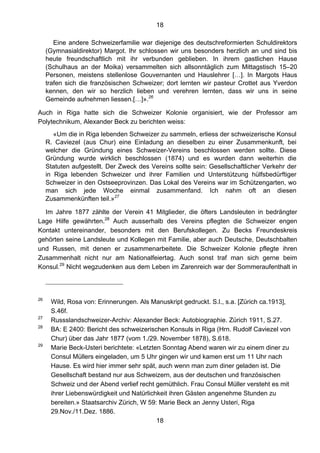 18
18
Eine andere Schweizerfamilie war diejenige des deutschreformierten Schuldirektors
(Gymnasialdirektor) Margot. Ihr schlossen wir uns besonders herzlich an und sind bis
heute freundschaftlich mit ihr verbunden geblieben. In ihrem gastlichen Hause
(Schulhaus an der Moika) versammelten sich allsonntäglich zum Mittagstisch 15–20
Personen, meistens stellenlose Gouvernanten und Hauslehrer […]. In Margots Haus
trafen sich die französischen Schweizer; dort lernten wir pasteur Crottet aus Yverdon
kennen, den wir so herzlich lieben und verehren lernten, dass wir uns in seine
Gemeinde aufnehmen liessen.[…]».26
Auch in Riga hatte sich die Schweizer Kolonie organisiert, wie der Professor am
Polytechnikum, Alexander Beck zu berichten weiss:
«Um die in Riga lebenden Schweizer zu sammeln, erliess der schweizerische Konsul
R. Caviezel (aus Chur) eine Einladung an dieselben zu einer Zusammenkunft, bei
welcher die Gründung eines Schweizer-Vereins beschlossen werden sollte. Diese
Gründung wurde wirklich beschlossen (1874) und es wurden dann weiterhin die
Statuten aufgestellt. Der Zweck des Vereins sollte sein: Gesellschaftlicher Verkehr der
in Riga lebenden Schweizer und ihrer Familien und Unterstützung hülfsbedürftiger
Schweizer in den Ostseeprovinzen. Das Lokal des Vereins war im Schützengarten, wo
man sich jede Woche einmal zusammenfand. Ich nahm oft an diesen
Zusammenkünften teil.»27
Im Jahre 1877 zählte der Verein 41 Mitglieder, die öfters Landsleuten in bedrängter
Lage Hilfe gewährten.28
Auch ausserhalb des Vereins pflegten die Schweizer engen
Kontakt untereinander, besonders mit den Berufskollegen. Zu Becks Freundeskreis
gehörten seine Landsleute und Kollegen mit Familie, aber auch Deutsche, Deutschbalten
und Russen, mit denen er zusammenarbeitete. Die Schweizer Kolonie pflegte ihren
Zusammenhalt nicht nur am Nationalfeiertag. Auch sonst traf man sich gerne beim
Konsul.29
Nicht wegzudenken aus dem Leben im Zarenreich war der Sommeraufenthalt in
26
Wild, Rosa von: Erinnerungen. Als Manuskript gedruckt. S.l., s.a. [Zürich ca.1913],
S.46f.
27
Russslandschweizer-Archiv: Alexander Beck: Autobiographie. Zürich 1911, S.27.
28
BA: E 2400: Bericht des schweizerischen Konsuls in Riga (Hrn. Rudolf Caviezel von
Chur) über das Jahr 1877 (vom 1./29. November 1878), S.618.
29
Marie Beck-Usteri berichtete: «Letzten Sonntag Abend waren wir zu einem diner zu
Consul Müllers eingeladen, um 5 Uhr gingen wir und kamen erst um 11 Uhr nach
Hause. Es wird hier immer sehr spät, auch wenn man zum diner geladen ist. Die
Gesellschaft bestand nur aus Schweizern, aus der deutschen und französischen
Schweiz und der Abend verlief recht gemüthlich. Frau Consul Müller versteht es mit
ihrer Liebenswürdigkeit und Natürlichkeit ihren Gästen angenehme Stunden zu
bereiten.» Staatsarchiv Zürich, W 59: Marie Beck an Jenny Usteri, Riga
29.Nov./11.Dez. 1886.
 