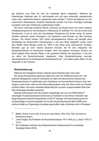 19
19
der Datscha, eine Sitte die sich die Ausländer gerne aneigneten. Während die
Petersburger Gelehrten des 18. Jahrhunderts sich auf einer scherzhaft «akademische
Insel» oder «lateinische Kolonie» genannten Insel erholten,30
fuhren die Rigenser an den
malerischen Ostseestrand. Einzelne Fabrikanten schufen mit ihrem Vermögen prächtige
Landgüter nach dem Vorbild des russländischen Adels.
Der schon mehrmals erwähnte Pfarrer Johannes von Muralt schuf noch einen weiteren
Kristallisationspunkt für die Schweizer in Petersburg: Er eröffnete 1811 bei der Kirche eine
Privatschule, in der er nach den Grundsätzen Pestalozzis die Kinder erzog. Zu seinen
Schülern gehörten neben Schweizern und Deutschen auch Russen aus den höchsten
Kreisen. Von Muralt schloss 1837 seine hochangesehene Schule und übergab seine
Schützlinge der Reformierten Kirchenschule, in der sein Werk fortgeführt wurde. Unter
dem Rektor David Margot wurde sie 1864 in den Rang eines Gymnasiums erhoben.
Daneben gab es noch weitere deutsche Schulen, die für eine Integration der
Russlandschweizer ins Deutschtum sorgten. Denn die eigenen Schweizer Vereine und
Zirkel bildeten bloss kleinere Zellen in der grösseren Kolonie der Deutschen, in die sich
vor allem die Deutschschweizer integrierten. Viele Russlandschweizer wuchsen
dementsprechend mit hochdeutscher Muttersprache auf - und hatten später Mühe mit der
Integration in der Schweiz.
Rückwanderung
Während der Kriegsjahre fanden praktisch keine Wanderungen mehr statt.
Der grosse Rückwanderungsschub setzte erst nach der Oktoberrevolution ein. Der
politisch-ideologische Umbruch veränderte vor allem die ökonomische Situation der
Russlandschweizer: Er gefährdete ihren Wohlstand und ihre berufliche Karriere. Zum Ver-
hängnis wurde ihnen, dass sie als Wirtschaftswanderer unter den Zaren stark vom System
profitiert hatten. Sie waren entweder Bestandteil der nunmehr ausgeschalteten Elite oder
aber Abhängige derselben gewesen.
Deshalb entschlossen sich die meisten Angehörigen der auf rund 8'000 Seelen31
veranlagten Russlandschweizer-Gemeinde zur Rückkehr in die Heimat. Nachdem das
Eidgenössische Politische Departement in Bern32
anfangs 1918 Sammeltransporte für
Ausreisewillige in Aussicht gestellt und mit dem Russlandschweizer-Büro (RSB) eine
amtliche Stelle zur Organisation derselben geschaffen hatte, formierten sich in Petrograd
30
BEBS, Ordner Fuss S.224, N.Fuss an seine Eltern, SPb 18.8.1792. Gemeint ist
Krestovskoj Ostrov.
31
Josef Voegeli, Die Rückkehr der Russlandschweizer 1917-1945 (Liz.), Zürich 1979, S.
13-15.
32
Die Vorgänger-Institution des Eidgenössischen Departements für auswärtige
Angelegenheiten (EDA).
 