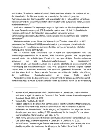 20
20
und Moskau "Russlandschweizer-Comités". Diese Komitees leisteten die Hauptarbeit bei
der Koordination der Heimtransporte, sie organisierten die Unterbringung der
Ausreisenden an den Sammelpunkten und unterstützten die in Not geratenen Landsleute,
welche während der langen Wartefristen oft ihre letzten Mittel aufgebracht hatten, auch in
materieller Hinsicht.33
Nach verschiedenen Verzögerungen aufgrund diplomatischer Unstimmigkeiten konnte
der erste Repatriierungszug mit 582 Russlandschweizern am 13. Juli 1918 endlich die
Heimreise antreten. In den folgenden beiden Jahren kamen vier weitere
Sammeltransporte dieser Art zustande, welche jeweils zwischen 200 und 600 Personen
beförderten.34
Allein während der ersten Phase der "Massenflucht"35
in den Jahren 1918 bis 1922
traten zwischen 5'000 und 6'000 Russlandschweizer gruppenweise oder einzeln die
Heimreise an. In verschiedenen kleineren Schüben kehrten im Verlauf der nächsten
zwanzig Jahre weitere 2'000 zurück.
Am 15. Oktober 1918 konstituierte sich in Genf die "Schweizerische Hilfs- und
Kreditorengenossenschaft für Russland", kurz Secrusse genannt. Ihre Hauptaufgabe
bestand darin, ein vollständiges Verzeichnis der geschädigten Russlandschweizer
anzulegen, um die Schadenersatzforderungen zu koordinieren.36
Bereits am 26. Mai desselben Jahres war in Zürich, ebenfalls als Genossenschaft, die
"Vereinigung der Russlandschweizer", kurz VRS, gegründet worden. Mitglied werden
konnte jeder in Russland wohnhafte oder wohnhaft gewesene Schweizer. Die VRS
verfolgte einen ähnlichen Zweck wie die Secrusse, wobei hier die direkte Unterstützung
der bedürftigen Russlandschweizer an erster Stelle stand.37
Ausserdem suchten die Exponenten der VRS während der ganzen Zwischenkriegszeit -
nicht ohne Erfolg - Einfluss auf die Schweizer Politik zu nehmen, indem sie die Herstellung
33
Roman Bühler, Heidi Gander-Wolf, Carsten Goehrke, Urs Rauber, Gisela Tschudin
und Josef Voegeli: Schweizer im Zarenreich. Zur Geschichte der Auswanderung nach
Russland, Zürich 1985, S. 263f.
34
Voegeli, Die Rückkehr, S. 35-82.
35
Voegeli bezeichnet die ersten fünf Jahre nach der bolschewistischen Machtergreifung,
in welcher rund vier Fünftel aller Russlandschweizer ihre Wahlheimat Russland
verliessen, als "Massenflucht", da der Wegzug im Vergleich zu den folgenden Jahren
derart massiv war, dass der Begriff "Rückwanderung" für die besagte Periode einen
euphemistischen Klang bekäme. Vgl. Ebd., S. 16.
36
Adolf Jenny, Leistungen und Schicksale der Russlandschweizer. Sonderabdruck aus:
Otto Bartel (Hg.), Glarner Geschichte in Daten, Bd. 3, Glarus 1936, S. 39.
37
Jakob Etterlin, Die ehemaligen Schweizerkolonien in Russland, die Ukraine, die Krim,
das Donezgebiet, der Kaukasus, die Wolga und ihr Gebiet, Bern 1945, S. 92.
 