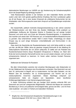 21
21
diplomatischer Beziehungen zur UdSSR von der Anerkennung der Schadenersatzpflicht
durch die Sowjet-Regierung abhängig machten.38
Viele Rückwanderer standen in der Schweiz vor dem materiellen Nichts und litten
zudem unter dem nicht gerade gastfreundlichen Empfang: Bei ihren Landsleuten galten
sie oft als Russen, die in einer akuten Krisenzeit als unliebsame Konkurrenten bei der
Arbeitsplatz- oder Wohnungssuche sowie beim Anspruch auf Sozialleistungen empfunden
wurden.
Die massenhafte, politisch motivierte Zwangsrückwanderung in den Jahren zwischen
der Oktoberrevolution und dem Ende des Zweiten Weltkrieges führte praktisch zur
vollständigen Auflösung der Schweizer Kolonie in Russland bis auf wenige hundert
Personen und somit auch zum Ende der Schweizer Russlandmigration. In sowjetischer
Zeit machten sich etwas über 100 Personen auf, um landwirtschaftliche Musterkommunen
zu gründen. Das Unternehmen endete 1929 in einem Fiasko. Unabhängig von dieser
Gruppe zog es auch einige Schweizer Linksintellektuelle und Kommunisten in die
Sowjetunion.
Dass damit die Geschichte der Russlandschweizer noch nicht fertig erzählt ist, wurde
uns klar, als Mitt der 1990er Jahre ein gewisser Jevgenij Schmuckli an der Abteilung für
Osteuropäische Geschichte der Uni Zürich auftauchte. Er stellte sich als Präsident des
Russlandschweizer-Vereins (Sojuz Rossijskich Shvejcarcev) in Moskau vor. Nach dem
Ende der kommunistischen Herrschaft konnte man es sich wieder erlauben, sich auf seine
schweizerische Herkunft zu besinnen. Im Verein sollen mehrere Hundert Personen
organisiert sein.
Stellenwert der Schweizer für Russland
Bei allen Unterschieden zwischen den einzelnen Berufsgruppen oder Zeitperioden ist
für den Stellenwert der Schweizer eine Grundtendenz vorhanden: Das Zarenreich war seit
dem 18. Jahrhundert im Begriff, sich zu modernisieren. Auf fast allen Gebieten, von der
Medizin über die Architektur, bis zu Erziehungswesen und Technik war es auf
westeuropäisches know-how angewiesen. Dieser Nachfrage entsprach auf
schweizerischer Seite ein Angebot von Spezialisten, deren beruflichen
Entfaltungsmöglichkeiten in der Heimat eingeschränkt waren.
In dieser Verbindung entstand das aus heutiger Sicht paradox wirkende Bild vom
Zarenreich als Land der unbegrenzten Möglichkeiten. Während die Masse der russischen
Bevölkerung in Armut und politischer Unmündigkeit lebte, genoss die Elite - und mit ihnen
viele Ausländer - ein Leben in Freiheit und materiellem Wohlstand.
38
Brigitte Iten, Die Schweizerisch-Sowjetischen Handelsbeziehungen in der
Zwischenkriegszeit 1918-1941 (Liz.), Zürich 1992, S. 8f.
 