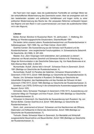 22
22
Als Fazit kann man sagen, dass die ausländischen Fachkräfte ein wichtiger Motor bei
der wirtschaftlichen Modernisierung des Zarenreichs waren. Aber sie arrangierten sich mit
den bestehenden sozialen und politischen Verhältnissen und trugen nichts zu einer
politischen Modernisierung des Reichs bei. Die verpassten Reformen schliesslich liessen
das Regime und sein Reich in sich zusammenstürzen und rissen die ausländischen Eliten
mit in den Abgrund.
Literatur
Bühler, Roman: Bündner im Russischen Reich. 18. Jahrhundert – 1. Weltkrieg. Ein
Beitrag zur Wanderungsgeschichte Graubündens. Disentis/Mustér 1991.
Die besten Jahre unseres Lebens. Russlandschweizerinnen und Russlandschweizer in
Selbstzeugnissen, 1821-1999. Hg. von Peter Colmer. Zürich 2001.
Goehrke Carsten: Die Auswanderung aus der Schweiz nach Russland und die
Russlandschweizer : eine vergleichende Forschungsbilanz. In: Schweizerische Zeitschrift
für Geschichte, 48 (1998), S. 291-324.
Maeder, Eva: „Dem Vergnügen nicht widerstehen, den Landsleuten zu dienen“.
Johannes von Muralt zwischen Zarenhof und Schweizer Kolonie in St. Petersburg. In:
Wege der Kommunikation in der Geschichte Osteuropas. Hg. Von Nada Boskovska et al.
Köln-Weimar-Wien 2002, S.349-374.
Mumenthaler, Rudolf: „Keiner lebt in Armuth“. Schweizer Ärzte im Zarenreich. Zürich
1991 (Beiträge zur Geschichte der Russlandschweizer; 4).
Mumenthaler, Rudolf: Im Paradies der Gelehrten. Schweizer Wissenschaftler im
Zarenreich (1725-1917). Zürich 1996 (Beiträge zur Geschichte der Russlandschweizer; 6).
Rauber, Urs: Schweizer Industrie in Russland. Ein Beitrag zur Geschichte der
industriellen Emigration, des Kapitalexportes und des Handels der Schweiz mit dem
Zarenreich (1760-1917). Zürich 1985 (Beiträge zur Geschichte der Russlandschweizer; 2).
Schelbert, Leo (1976): Einführung in die schweizerische Auswanderungsgeschichte der
Neuzeit. Zürich 1976.
Schneider, Harry: Schweizer Theologen im Zarenreich (1700-1917). Auswanderung und
russischer Alltag von Theologen und ihren Frauen. Zürich 1994 (Beiträge zur Geschichte
der Russlandschweizer; 5)
Schweizer im Zarenreich. Zur Geschichte der Auswanderung nach Russland. Hg. von
Roman Bühler, Carsten Goehrke et al. Zürich 1985 (Beiträge zur Geschichte der
Russlandschweizer; 1).
Soom, Jost: „avancement et fortune“: Schweizer und ihre Nachkommen als Offiziere,
Diplomaten und Hofbeamte im Dienst des Zarenreiches. Zürich 1996 (Beiträge zur
Geschichte der Russlandschweizer; 7).
Tschudin, Gisela: Schweizer Käser im Zarenreich. Zur Mentalität und Wirtschaft
ausgewanderter Bauernsöhne und Bauerntöchter. Zürich 1990 (Beiträge zur Geschichte
der Russlandschweizer; 3).
 