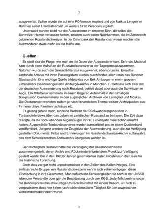 3
3
ausgewertet. Später wurde sie auf eine PC-Version migriert und von Markus Lengen im
Rahmen seiner Lizentiatsarbeit um weitere 5732 Personen ergänzt.
Untersucht wurden nicht nur die Auswanderer im engeren Sinn, die selbst die
Schweizer Heimat verlassen hatten, sondern auch deren Nachkommen, die im Zarenreich
geborenen Russlandschweizer. In der Datenbank der Russlandschweizer machen die
Auswanderer etwas mehr als die Hälfte aus.
Quellen
Es stellt sich die Frage, wie man an die Daten der Auswanderer kam. Sehr viel Material
kam durch einen Aufruf an die Russlandschweizer in der Tagespresse zusammen.
Natürlich wurde auch die Sekundärliteratur ausgewertet, ebenso Lexika. Einzelne
kantonale Archive mit ihren Passregistern wurden durchforstet, allen voran das Bündner
Staatsarchiv. Eine wichtige Quelle bildete das von Erik Amburger in einem grossen
Lebenswerk zusammengestellte Amburger-Archiv in München. Er befasste sich zwar mit
der deutschen Auswanderung nach Russland, behielt dabei aber auch die Schweizer im
Auge. Ein Mitarbeiter sammelte in einem längeren Aufenthalt in der damaligen
Sowjetunion Quellenmaterial in den zugänglichen Archiven von Leningrad und Moskau.
Die Doktoranden werteten zudem je nach behandeltem Thema weitere Archivquellen aus:
Firmenarchive, Familiennachlässe etc.
Es gelang gerade noch, einzelne Vertreter der Rückwanderergeneration in
Tonbandinterviews über das Leben im zaristischen Russland zu befragen. Die Zeit dazu
drängte, da die noch lebenden Augenzeugen ihr 80. Lebensjahr meist schon erreicht
hatten. Ausgewählte Tonbandinterviews wurden transkribiert und in einem Quellenband
veröffentlicht. Übrigens werden die Zeugnisse der Auswanderung, auch die zur Verfügung
gestellten Dokumente, Fotos und Erinnerungen im Russlandschweizer-Archiv aufbewahrt,
das dem Schweizerischen Sozialarchiv übergeben worden ist.
Den wichtigsten Bestand hatte die Vereinigung der Russlandschweizer
zusammengestellt, deren Archiv und Rückwandererkartei dem Projekt zur Verfügung
gestellt wurde. Die in den 1920er Jahren gesammelten Daten bildeten nun die Basis für
die historische Forschung.
Doch dies war gar nicht unproblematisch in den Zeiten des Kalten Krieges. Eine
einflussreiche Gruppe von Russlandschweizern wehrte sich vehement gegen diese
Einmischung in ihre Geschichte. Man befürchtete Schwierigkeiten für noch in der UdSSR
lebenden Verwandte oder gar die Bespitzelung durch den KGB. Jedenfalls beehrte sogar
die Bundespolizei das ehrwürdige Universitätsinstitut mit einem Besuch, um sich zu
vergewissern, dass hier keine nachrichtendienstliche Tätigkeit für den sowjetischen
Geheimdienst betrieben wurde.
 
