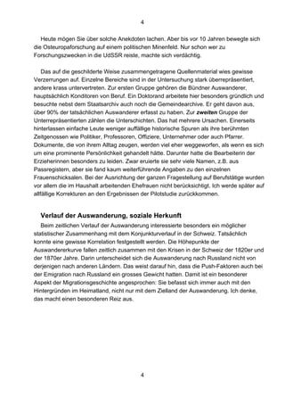4
4
Heute mögen Sie über solche Anekdoten lachen. Aber bis vor 10 Jahren bewegte sich
die Osteuropaforschung auf einem politischen Minenfeld. Nur schon wer zu
Forschungszwecken in die UdSSR reiste, machte sich verdächtig.
Das auf die geschilderte Weise zusammengetragene Quellenmaterial wies gewisse
Verzerrungen auf. Einzelne Bereiche sind in der Untersuchung stark überrepräsentiert,
andere krass untervertreten. Zur ersten Gruppe gehören die Bündner Auswanderer,
hauptsächlich Konditoren von Beruf. Ein Doktorand arbeitete hier besonders gründlich und
besuchte nebst dem Staatsarchiv auch noch die Gemeindearchive. Er geht davon aus,
über 90% der tatsächlichen Auswanderer erfasst zu haben. Zur zweiten Gruppe der
Unterrepräsentierten zählen die Unterschichten. Das hat mehrere Ursachen. Einerseits
hinterlassen einfache Leute weniger auffällige historische Spuren als ihre berühmten
Zeitgenossen wie Politiker, Professoren, Offiziere, Unternehmer oder auch Pfarrer.
Dokumente, die von ihrem Alltag zeugen, werden viel eher weggeworfen, als wenn es sich
um eine prominente Persönlichkeit gehandelt hätte. Darunter hatte die Bearbeiterin der
Erzieherinnen besonders zu leiden. Zwar eruierte sie sehr viele Namen, z.B. aus
Passregistern, aber sie fand kaum weiterführende Angaben zu den einzelnen
Frauenschicksalen. Bei der Ausrichtung der ganzen Fragestellung auf Berufstätige wurden
vor allem die im Haushalt arbeitenden Ehefrauen nicht berücksichtigt. Ich werde später auf
allfällige Korrekturen an den Ergebnissen der Pilotstudie zurückkommen.
Verlauf der Auswanderung, soziale Herkunft
Beim zeitlichen Verlauf der Auswanderung interessierte besonders ein möglicher
statistischer Zusammenhang mit dem Konjunkturverlauf in der Schweiz. Tatsächlich
konnte eine gewisse Korrelation festgestellt werden. Die Höhepunkte der
Auswandererkurve fallen zeitlich zusammen mit den Krisen in der Schweiz der 1820er und
der 1870er Jahre. Darin unterscheidet sich die Auswanderung nach Russland nicht von
derjenigen nach anderen Ländern. Das weist darauf hin, dass die Push-Faktoren auch bei
der Emigration nach Russland ein grosses Gewicht hatten. Damit ist ein besonderer
Aspekt der Migrationsgeschichte angesprochen: Sie befasst sich immer auch mit den
Hintergründen im Heimatland, nicht nur mit dem Zielland der Auswanderung. Ich denke,
das macht einen besonderen Reiz aus.
 