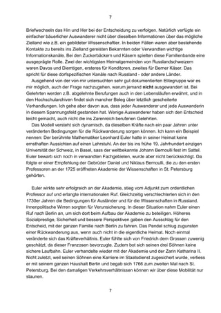 7
7
Briefwechseln das Hin und Her bei der Entscheidung zu verfolgen. Natürlich verfügte ein
einfacher bäuerlicher Auswanderer nicht über dieselben Informationen über das mögliche
Zielland wie z.B. ein gebildeter Wissenschaftler. In beiden Fällen waren aber bestehende
Kontakte zu bereits ins Zielland gereisten Bekannten oder Verwandten wichtige
Informationskanäle. Bei den Zuckerbäckern und Käsern spielten diese Familienbande eine
ausgeprägte Rolle. Zwei der wichtigsten Heimatgemeinden von Russlandschweizern
waren Davos und Diemtigen, ersteres für Konditoren, zweites für Berner Käser. Das
spricht für diese dorfspezifischen Kanäle nach Russland - oder andere Länder.
Ausgehend von der von mir untersuchten sehr gut dokumentierten Elitegruppe war es
mir möglich, auch der Frage nachzugehen, warum jemand nicht ausgewandert ist. Bei
Gelehrten werden z.B. abgelehnte Berufungen auch in den Lebensläufen erwähnt, und in
den Hochschularchiven findet sich mancher Beleg über letztlich gescheiterte
Verhandlungen. Ich gehe aber davon aus, dass jeder Auswanderer und jede Auswanderin
in diesem Spannungsfeld gestanden hat. Wenige Auswanderer haben sich den Entscheid
leicht gemacht, auch nicht die ins Zarenreich berufenen Gelehrten.
Das Modell versteht sich dynamisch, da dieselben Kräfte nach ein paar Jahren unter
veränderten Bedingungen für die Rückwanderung sorgen können. Ich kann ein Beispiel
nennen: Der berühmte Mathematiker Leonhard Euler hatte in seiner Heimat keine
ernsthaften Aussichten auf einen Lehrstuhl. An der bis ins frühe 19. Jahrhundert einzigen
Universität der Schweiz, in Basel, sass der weltbekannte Johann Bernoulli fest im Sattel.
Euler bewarb sich noch in verwandten Fachgebieten, wurde aber nicht berücksichtigt. Da
folgte er einer Empfehlung der Gebrüder Daniel und Niklaus Bernoulli, die zu den ersten
Professoren an der 1725 eröffneten Akademie der Wissenschaften in St. Petersburg
gehörten.
Euler wirkte sehr erfolgreich an der Akademie, stieg vom Adjunkt zum ordentlichen
Professor auf und erlangte internationalen Ruf. Gleichzeitig verschlechterten sich in den
1730er Jahren die Bedingungen für Ausländer und für die Wissenschaften in Russland.
Innenpolitische Wirren sorgten für Verunsicherung. In dieser Situation nahm Euler einen
Ruf nach Berlin an, um sich dort beim Aufbau der Akademie zu beteiligen. Höheres
Sozialprestige, Sicherheit und bessere Perspektiven gaben den Ausschlag für den
Entscheid, mit der ganzen Familie nach Berlin zu fahren. Das Pendel schlug zugunsten
einer Rückwanderung aus, wenn auch nicht in die eigentliche Heimat. Noch einmal
veränderte sich das Kräfteverhältnis. Euler fühlte sich von Friedrich dem Grossen zuwenig
geschätzt, da dieser Franzosen bevorzugte. Zudem bot sich seinen drei Söhnen keine
sichere Laufbahn. Euler verhandelte wieder mit der Akademie und der Zarin Katharina II.
Nicht zuletzt, weil seinen Söhnen eine Karriere im Staatsdienst zugesichert wurde, verliess
er mit seinem ganzen Haushalt Berlin und begab sich 1766 zum zweiten Mal nach St.
Petersburg. Bei den damaligen Verkehrsverhältnissen können wir über diese Mobilität nur
staunen.
 