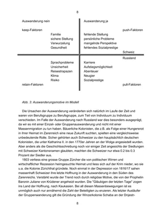 8
8
Auswanderung nein Auswanderung ja
keep-Faktoren push-Faktoren
Familie fehlende Stellung
sichere Stellung persönliche Probleme
Verwurzelung mangelnde Perspektive
Gesundheit fehlendes Sozialprestige
Schweiz
Russland
Sprachprobleme Karriere
Unsicherheit Aufstiegsmöglichkeit
Reisestrapazen Abenteuer
Klima Neugier
Risiko Sozialprestige
retain-Faktoren pull-Faktoren
Abb. 3: Auswanderungsmotive im Modell
Die Ursachen der Auswanderung veränderten sich natürlich im Laufe der Zeit und
waren von Berufsgruppe zu Berufsgruppe, zum Teil von Individuum zu Individuum
verschieden. Im Falle der Auswanderung nach Russland war dies besonders ausgeprägt,
da wir es mit einer Einzel- oder Gruppenauswanderung und nicht mit einer
Massenmigration zu tun haben. Bäuerliche Kolonisten, die z.B. als Folge einer Hungersnot
in ihrer Heimat im Zarenreich eine neue Zukunft suchten, spielten eine vergleichsweise
unbedeutende Rolle. Sicher gehörten auch Schweizer zu den hauptsächlich deutschen
Kolonisten, die unter Katharina II. in den 1770er Jahren an der Wolga angesiedelt wurden.
Aber anders als die Geschichtsschreibung noch vor einiger Zeit angesichts der Siedlungen
mit Schweizer Kantonsnamen glaubten, machten die Schweizer nur etwa 0.2 bis 0.3
Prozent der Siedler aus.
1803 verliess eine grosse Gruppe Zürcher die von politischen Wirren und
wirtschaftlicher Rezession heimgesuchte Heimat und liess sich auf der Krim nieder, wo sie
u.a. die Kolonie Zürichthal gründete. Noch einmal in der Depression von 1816/17 sahen
massenhaft Schweizer ihre letzte Hoffnung in der Auswanderung in den Süden des
Zarenreichs. Verstärkt wurde der Trend noch durch religiöse Motive, die von der Prophetin
Baronin Juliane von Krüdener angeheizt wurden. Die "Gläubigen der letzten Tage" zogen
ins Land der Hoffnung, nach Kaukasien. Bei all diesen Massenbewegungen ist es
unmöglich auch nur annähernd die Zahl der Beteiligten zu eruieren. Als letzter Ausläufer
der Gruppenwanderung gilt die Gründung der Winzerkolonie Schaba an der Dnjestr-
 