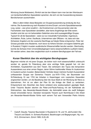 9
9
Mündung (heute Moldawien). Ähnlich wie bei den Käsern kann man bei den Weinbauern
von landwirtschaftlichen Spezialisten sprechen, die sich von der Auswanderung bessere
Berufschancen ausrechneten.
Alles in allem bilden diese Beispiele von Gruppenauswanderung eindeutig die Aus-
nahme. Die Auswanderung nach Russland ist eine Einzel- und eine Spezialistenwande-
rung, wobei – wie schon erwähnt – die Erzieherinnen und Gouvernanten oder die
Facharbeiter zwar Spezialisten darstellten, aber keine Angehörige der Elite waren.
Insofern sind die von mir behandelten Gelehrten eine recht aussagekräftige Gruppe.
Typisch für all die Spezialisten - seien es nun industrielle Facharbeiter, Ingenieure,
Architekten, Ärzte, Lehrer, Kaufleute, Unternehmer oder Offiziere - ist, dass sich das
Schweizer Angebot und die russische Nachfrage auf ideale Weise entsprachen. Peter der
Grosse gründete eine Akademie, noch bevor es höhere Schulen und eigene Gelehrte gab
in Russland. Folglich mussten ausländische Wissenschaftler berufen werden. Gleichzeitig
konnte die Schweiz ihren Universitätsabgängern keine wissenschaftliche Laufbahn bieten.
Wir werden sehen, dass dies vergleichbar auch in anderen Berufsgruppen der Fall war.
Kurzer Überblick über die wichtigsten Berufsgruppen
Beginnen möchte ich mit jener Gruppe, die bisher noch nicht wissenschaftlich untersucht
worden ist, gerade für Petersburg aber eine wichtige Rolle gespielt hat: mit den
Architekten, hauptsächlich aus dem Tessin. Sie verkörpern den Typus des temporären
Auswanderers aus einer armen Region, deren Söhne traditioneller Weise ihr Auskommen
im Ausland suchen mussten. Bekanntester Vertreter dieser mehrere Hundert Auswanderer
umfassenden Gruppe war Domenico Trezzini (ca.1670–1734), der Baumeister von
St.Petersburg. Er war 1703 bei Arbeiten in Kopenhagen vom russischen Gesandten
angeworben worden, um die Bauleitung über die neue Stadt an der Mündung der Neva zu
übernehmen. Ihm ist vor allem der Plan für die Anlage der Stadt zu verdanken.
Entsprechend den Absichten des Zaren entstand eine westeuropäisch geprägte Stadt.
Unter Trezzinis Bauten stechen die Peter-und-Pauls-Festung mit der Kathedrale als
Wahrzeichen, das Alexander-Newski-Kloster, die Admiralität sowie die zwölf Kollegien
(heute Universität) hervor. Daneben konzipierte Trezzini auch Normhäuser.3 Die Arbeit
am Alexander-Newski-Kloster führte nach seinem Tod sein Verwandter Pietro Antonio
3
Caduff, Claudia: Tessiner Baumeister in Russland im 18. und 19. Jahrhundert: Die
Trezzini und Gilardi. In: Schweiz-Russland. Beziehungen und Begegnungen. Hg. von
W.G. Zimmermann. Zürich 1989, S.20–28.
 