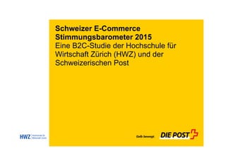 Schweizer E-Commerce
Stimmungsbarometer 2015
Eine B2C-Studie der Hochschule für
Wirtschaft Zürich (HWZ) und der
Schweizerischen Post
 