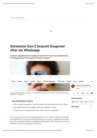 23.12.22, 09:14
Schweizer Gen Z braucht Snapchat öfter als Whatsapp
Seite 1 von 5
https://www.nau.ch/news/schweiz/schweizer-gen-z-braucht-snapchat-ofter-als-whatsapp-66375299
Home > News > Schweiz
Schweizer Gen Z braucht Snapchat
öfter als Whatsapp
Schweizer Jugendliche öffnen Snapchat im Schnitt 145-mal pro Tag und damit öfters
als Whatsapp. Bei der Nutzungsdauer dominiert Instagram.
Ad
Junge Schweizer nutzen das Handy rund viereinhalb Stunden pro Tag. Wofür, darüber gibt ein Report
Aufschluss. A Keystone
Das Wichtigste in Kürze
Die Schweizer Generation Z nutzt das Handy rund viereinhalb Stunden pro Tage.
Die meiste Zeit wird auf Instagram verbracht, gefolgt von Tiktok.
Snapchat wird für private Nachrichten öfters benutzt als Whatsapp.
Das Smartphone ist aus der heutigen Gesellschaft und vor allem bei Jüngeren nicht mehr
wegzudenken. Doch wie lange und wofür benutzt die Generation Z eigentlich das Handy?
Der nicht repräsentative Report der Digitalmarketing-Agentur Xeit, über den die «Tamedia-
Zeitungen» berichten, gibt darüber Aufschluss.
Beitrag von Etienne Sticher
Am 22. Dezember 2022 A 03T58
Zürich
Deine Reaktion?
1 1 2 0 10
Meinungen 26
Front Für mich Lokal Shop
Home Politik Sport People News Polizeimeldungen Wirtschaft Digital Auto Videos
 