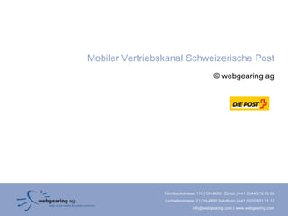 Mobiler Vertriebskanal Schweizerische Post
                                           © webgearing ag




                 Förrlibuckstrasse 110 | CH-8005 Zürich | +41 (0)44 515 20 09
                 Zuchwilerstrasse 2 | CH-4500 Solothurn | +41 (0)32 621 21 12
                                info@webgearing.com | www.webgearing.com
 