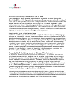 Neue erneuerbare Energien: ambitionierte Ziele bis 2030
Die Schweiz verfolgt bereits heute das ambitionierte und richtige Ziel, die neuen erneuerbaren
Energien bis 2030 um 5400 Gigawattstunden auszubauen. Bezogen auf den heutigen Stromverbrauch
(2010: zirka 64 000 Gigawattstunden) würden damit gut acht Prozent des Schweizer Stromverbrauchs
gedeckt. Allerdings ist absehbar, dass der Stromverbrauch bis 2030 weiter steigen wird. Zudem
zeichnen sich immer stärkere Widerstände gegen den Bau von erneuerbaren Energieprojekten wegen
Konflikten mit anderen gesellschaftlichen Zielen ab. Diese Widerstände müssen überwunden werden
– hier besteht dringender politischer Handlungsbedarf. Zusätzlich müssen auch bürokratische Hürden
abgebaut werden, um die erneuerbaren Energien weiter auszubauen.

Importe werden immer schwieriger und teurer
Nicht nur in der Schweiz, sondern in den meisten europäischen Ländern zeichnen sich Versorgungs-
engpässe ab. Der deutsche Entscheid, sieben Kernkraftwerke vom Netz zu nehmen, hat dazu geführt,
dass Deutschland vom Exporteur zum Importeur wurde – dadurch stieg der Preis an der europäischen
Strombörse um 10 bis15 Prozent. Sollte die neu gewählte grün-rote Regierung in Baden-Württemberg
den Atomausstieg durchsetzen, wird die Möglichkeit der Schweiz, insbesondere im Winterhalbjahr
zuverlässig grössere Mengen aus Deutschland zu importieren, massiv eingeschränkt und jedenfalls
sehr teuer. Auch aus den übrigen EU-Ländern ist kaum mit grossen Lieferungen zu rechnen. Denn
gemäss EU-Recht müssen sich die Mitgliedsstaaten bei Engpässen vorrangig gegenseitig beliefern
(Lissabon Vertrag). Die Option, wegfallende Kapazitäten in der Schweiz durch Importe aus dem
Ausland zu decken, wird daher immer unwahrscheinlicher und unsicherer.

Jede zusätzliche Preiserhöhung schadet der Schweizer Wirtschaft massiv
60 Prozent des Stroms verbrauchen die Schweizer Unternehmen – sie sind damit sehr stark von
Strompreiserhöhungen betroffen. Betrachtet man die Schweizer Industrie (diese verbraucht knapp
32 Prozent des gesamten Schweizer Stroms) zeigt sich: Steigen die Strompreise lediglich um 30
Prozent (zirka drei Rappen pro Kilowattstunde), bewirkt dies allein für die Industrie Mehrkosten von
über einer halben Milliarde Franken pro Jahr. Für die gesamte Wirtschaft würden die Kosten
schätzungsweise um gegen eine Milliarde Franken steigen. Diese direkten Mehrkosten können nicht
an die Kunden weitergegeben werden. Es drohen unabsehbare Folgekosten und negative indirekte
Effekte für die gesamte Schweizer Wirtschaft: Arbeitsplatzabbau, Auslagerung von energieintensiven
Prozessen ins Ausland und weniger Investitionen in der Schweiz.

Der bisher bestehende Vorteil günstiger Strompreise geht durch solche Entwicklungen immer mehr
verloren. Zudem belastet bereits der hohe Frankenkurs die Wettbewerbsfähigkeit von schweizerischen
Unternehmen. Für stromintensive Betriebe, die marktbedingt in einem harten Konkurrenzkampf stehen
und eine geringe Rentabilitätsmarge aufweisen, sind solche Mehrkosten nicht tragbar.
 