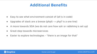 Additional Benefits
● Easy to see what environment consist of (all is in code)
● A move towards SOA (we do not care how solr or rabbitmq is set up)
● Great step towards microservices
WWW.DROPTICA.COMDocker and Drupal
● Upgrades of stack are a breeze (php5 -> php7 is a one line)
● Easier to explore technologies - “there is an image for that”
 