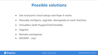Possible solutions
● Use everyone’s local setups and hope it works
● Manually configure, upgrade, downgrade on each machine
● Virtualbox (with Puppet/Chef/Ansible)
● Vagrant
● Remote workspaces
WWW.DROPTICA.COMDocker and Drupal
● DOCKER - yay!
 