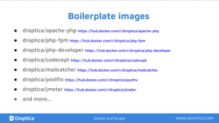 Boilerplate images
● droptica/apache-php https://hub.docker.com/r/droptica/apache-php
● droptica/php-fpm https://hub.docker.com/r/droptica/php-fpm
● droptica/php-developer https://hub.docker.com/r/droptica/php-developer
● droptica/codecept https://hub.docker.com/r/droptica/codecept
● droptica/mailcatcher https://hub.docker.com/r/droptica/mailcatcher
● droptica/postfix https://hub.docker.com/r/droptica/postfix
● droptica/jmeter https://hub.docker.com/r/droptica/jmeter
● and more...
WWW.DROPTICA.COMDocker and Drupal
 