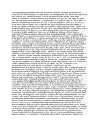 Masse des jeweiligen Planeten oder Stern zu erhöhen, sammeln begannen die er bilden das
Universum, wie wir heute sehen, ist dieser Ansatz nur eine Hypothese, weil offensichtlich davon aus,
dass so etwas muß die Geburt unseres Kosmos, die Beobachtungen, die wir heute haben.
Materie ist Energie und Energie ist Materie, aber wir wissen oder glauben, zwei Dinge, die gleich
sind, aber auf unterschiedliche Weise, in meinem Ansatz des Gesetzes über das Thema, weise ich
dies aus, dass alle Materie in Ruhe ist, sondern in ständiger Bewegung, da es nicht ein Atom im
Universum zu bleiben statisch und unbeweglich auf den ersten Blick zerstreut alle Materie im
Universum, sondern nur Energie durch Wert und die Macht seiner eigenen enthalten, ist dies eine
ziemlich komplexe da es schwierig ist, dass die Werte sagen, vielleicht sollten wir zwei Gleichungen
ein für die Energie in der Sache um ihrer selbst willen enthalten, und eine anschließende
Energiegleichung für was Zeit und Raum, was ich die Zeit und Stelle zu prüfen In diesem
spezifischen Punkt dieser Analyse ist unanwendbar und inakzeptabel E = mc2, da dies nicht in
jedem Fall gelten, aus dem folgenden Grund, hier ist die Erklärung, wir wissen es Öl in der Erde, das
ist Durchgang gebildet Milliarden von Jahren, zu konvertieren uns, dass Öl durch die Umwandlung
von Materie in Energie, zu brennen, können wir eine Energie zu erhalten, aber dieser Wert ist nicht
endgültig, und natürlich ist es nicht insgesamt, und was sind befreit von der Verbrennung dieses
Brennstoffes Gas wird, sagen wir, Kohlenstoff, schalten recyceln Kohlenstoff Pflanzen, Einschalten
wieder die Energie beginnt, und unter besonderen Umständen wissen wir, einen Schritt zurück
Milliarden von Jahren in diesem Bereich wird das Öl zu werden, daher einfach zum Beispiel zu E =
mc2, ist völlig absurd, weil die Energie-Wert kann wiederholt werden, auf dem langen Weg des
Weges zwischen Materie und Energie werden , daher ist es ein schwerer Fehler, eine einfache
Gleichung zu formulieren, Wert auf die Materie und Energie zu geben, wie diese Veränderungen in
einem Universum, das eine konstante Bewegung hat, konstant und ewige Existenz, der einzige
Weg, um zu beschreiben, Tatsache, dass E = CMMT xi, i, i, wie E = mc2, und vielleicht nur vielleicht
könnte in einem bestimmten Punkt angewendet werden, und zu einer bestimmten Zeit des ewigen
Weg der Wechselwirkung von Materie und Energie, und wir berechnen den Wert einer Wasserstoff-
Molekül, aber nicht ihren tatsächlichen Wert in der ewigen Weg der Transformation und
Veränderung multiforme, gleich welcher nachfolgende Transformation, die folgt.
Das Einsetzen der Energie war, wie wir es sehen, ist sicherlich gleich, dass im vorliegenden wo wir
die Geburt neuer Sterne beobachtet, aber in der gleichen Weise begann es dank der Schwerkraft,
die eine Reihe organisiert Materie an einem bestimmten Punkt im Raum, ist die Schwerkraft direkt
und in erster Linie verantwortlich Energie, Punktnummer ein die Ansammlung von Materie an einem
Punkt, der auf sich selbst unter Druck führt, was zu egal bis zu dem Punkt, dass eine nukleare
Reaktion beginnt, Auslösung einer Beschleunigung von Materie in Energie umgewandelt
umgewandelt werden, und dass Energie Materie in Bewegung und Transformation, können wir
sagen, dass die Materie beschleunigten Veränderungen an der atomaren und nuklearen, die in
einem Stern oder einem Planeten endet, wird dies durch die Zusammensetzung der Materie
verdichtet zu einem bestimmten Punkt bestimmt, wie wir in unserem Sonnensystem sehen können,
auf der einen Seite haben wir eine Sonne, und eine Gruppe von Planeten, im Falle von Land, mit
einem Satelliten, den Mond, die stoffliche Zusammensetzung jedes ist anders, vielfältig ersten sehen
wir, dass die Sonne ihre Zusammensetzung Druck und andere Mechanismen nahm die Erzeugung
notwendigen atomaren Reaktion, wie Energiepotenzial ausgelöst, und auf der anderen Seite sehen
wir den Mond, die energetisch tot ist, da sie nur Energie durch den Wert ihres Materials nicht aber
für seine Größe enthält, gibt es keine ähnliche Funktion Entwicklung auf der einen Seite zu Land
und das andere an der Sonne sind zweifellos unterschiedliche Zusammensetzungen, die einen
solchen Unterschied in der Stromerzeugung geführt, wie unser Planet wegen seiner Lage im
Kosmos, Entwicklung und Besonderheiten, die erzeugte Energie durch Zeit und Raum durch
organisches Leben, was wiederum zu höheren Energien durch die Transformation geführt, wie die
Tierart mit der Nutzung der natürlichen Ressourcen auf der einen Seite haben wir eine ganze Reihe
von Energie, die durch Gezeiten, Meeresströmungen, Wirbelstürme tun, die Flussbetten, Tornados,
regen, Gewitter und viele mehr, konnten wir eine endlose Liste von Dingen, die auf unserem
Planeten passiert sind, die Energiequellen sind zu machen, ist eine andere Beispiele, dass die
Zusammensetzung von Materialien in der jeweiligen Unser Keller ist in atomaren Reaktion, die
 