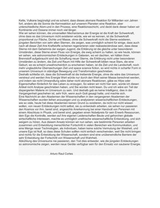 Kette, Vulkane begünstigt und es scheint, dass dieses atomare Reaktion für Milliarden von Jahren
fort, anders als die Sonne die Kernreaktion auf unserem Planeten eine Reaktion, aber
unterschiedliche Atom-und in den Prozess, eine Reaktionsschicht, und deckt dank dieser haben wir
Kontinente und Ozeane immer noch viel länger.
Wie wir sehen können, die universellen Mechanismus der Energie ist die Kraft der Schwerkraft,
ohne dass es das Universum nicht existieren würde, wie wir es kennen, ist die Schwerkraft
proportional zur Fläche, Dichte und Masse, ohne die Schwerkraft nicht die Sterne existieren,
jüngsten Berichten von sehr alten Sternen, die zeigen, was unmöglich scheint für einige, dass auch
nach all dieser Zeit ihre Kraftstoffe scheinen regenerieren oder reabasteciéndose sein, dass diese
Sterne mit dem Geheimnis der ewigen Jugend, die Erklärung ist die gleiche unter besonderen
Umständen, diese Sterne einen Fluss von Energie, die ewig scheint zu halten, so wie heute, können
wir sehen, wie astronomischen Entdeckungen in Galaxien, wo wir dachten, wir hätten ihren
Brennstoff aufgebraucht sind die Schaffung neuer Sterne, die Erklärung nicht unter besonderen
Umständen zu ändern, die Zeit und Raum mit Hilfe der Schwerkraft bilden neue Stars, die eine
Geburt, wo es scheint unwahrscheinlich zu erscheinen haben, ist die Zeit und die Landschaft, noch
mehr unglaubliche Überraschungen Zeit und space science fiction, so wird nichts in scharfer Form in
unserem Universum in ständiger Bewegung und Transformation geschrieben.
Deshalb schließe ich, dass die Schwerkraft ist die treibende Energie, ohne die wäre das Universum
verstreut und werden ihre Energie Wert würde nur durch den Wert seiner Masse berechnet werden,
und indem sie nicht Umwandlung wäre daher nicht atomare Reaktionen, gäbe es Hitze oder
Eigenschaften förderlich für das Leben zu erzeugen. So wären wir nicht hier sein, würde ich diesen
Artikel nicht Analyse geschrieben haben, und Sie würden nicht lesen. Du und ich wäre ein Teil der
dispergierten Materie im Universum zu sein. Und deshalb gab es keine Intelligenz, dies in der
Vergangenheit geschehen ist, sehr früh, wenn auch Gott gesagt hatte, und machte sich.
Eine Nachricht an den Akademien der Wissenschaften in den vergangenen Akademien der
Wissenschaften wurden leihen anzuzeigen und zu analysieren wissenschaftlichen Entdeckungen,
wie so viele, heute hat diese Akademien keinen Grund zu existieren, da nicht nur nicht wissen
wollen, von neuen Entdeckungen nicht selbst, sie zu entwickeln arbeiten, sie sehen nur passieren
den Kosmos vor ihm, bereit sind, angesichts Anerkennung bei einer Handvoll von Personen mit
einem Abschluss in Physik, und bereit sind, gegeben einen Nobelpreis für sein Erwerb Ressourcen,
dein Ego die Kontrolle, werden auf ihre eigenen Leidenschaften Beute und gehorchen globale
wirtschaftliche Interessen, machte es unmöglich unethische wissenschaftliche Entwicklung, und sich
weigern zu hören. Aus diesem Ansatz können wir nun sehen, wie bestimmte Personen arbeiten
zusammen und Entwicklung menschlicher Fortschritt in vielen Bereichen wie Kommunikation, und
eine Menge neuer Technologien, als Individuen, haben keine solche Vermutung der Weisheit, und
unsere Ego ist Null, so dass diese Schulen sollten nicht einfach verschwinden, weil Sie nicht bringen
sind nichts für die Entwicklung der Wissenschaft, sondern sind eine unüberwindliche Barriere der
sehr Entwicklung der Fortschritt von Wissenschaft und Wahrheit.
Abkühlung des Universums nie passieren, den Tod dies entweder, wie die jüngsten Entdeckungen
so astronomische zeigen, werden neue Geräte verfügbar sein für den Einsatz von sauberer Energie.


                         Arturo Raul Cortes
 