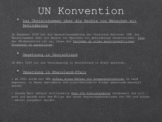 UN Konvention
      Das Übereinkommen über die Rechte von Menschen mit
      Behinderung

Im Dezember 2006 hat die Generalversammlung der Vereinten Nationen (UN) das
Übereinkommen über die Rechte von Menschen mit Behinderung verabschiedet. Ziel
der UN-Konvention ist es, ihnen die Teilhabe an allen gesellschaftlichen
Prozessen zu garantieren.


      Umsetzung in Deutschland

Im März 2009 ist die Vereinbarung in Deutschland in Kraft getreten.


      Umsetzung in Rheinland-Pfalz
- ab 2001 wurde mit dem Aufbau eines Netzes von Schwerpunktschulen im Land
begonnen, in denen behinderte und nicht-behinderte Kinder gemeinsam beschult
werden

- dieses Netz umfasst mittlerweile fast 200 Schulstandorte landesweit und soll –
auch und gerade nach dem Willen des neuen Regierungsbündnisses von SPD und Grünen
– weiter ausgebaut werden.
 